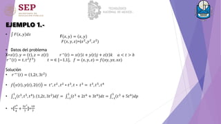 EJEMPLO 1.-
• 𝐹 𝑥, 𝑦 𝑑𝑠
• Datos del problema
X=𝑥 𝑡 . 𝑦 = 𝑡 , 𝑧 = 𝑧 𝑡 𝑟→ 𝑡 = 𝑥 𝑡 𝑖 + 𝑦 𝑡 𝑗 + 𝑧 𝑡 𝑘 𝑎 < 𝑡 > 𝑏
𝑟→(𝑡) = 𝑡, 𝑡2𝑓3) 𝑡 = ∈ [−1,1], 𝑓 = (𝑥, 𝑦, 𝑧) = 𝑓(𝑥𝑦, 𝑦𝑧, 𝑥𝑧)
Solución
• 𝑟→´ 𝑡 = 1,2𝑡, 3𝑡2
• 𝑓 𝑥 𝑡 , 𝑦 𝑡 , 2 𝑡 = 𝑡∗
, 𝑡2
, 𝑡2
∗ 𝑡3
, 𝑡 ∗ 𝑡3
= 𝑡3
, 𝑡5
, 𝑡4
• −1
1
𝑡3, 𝑡5, 𝑡4 . 1,2𝑡, 3𝑡2 𝑑𝑓 = −1
1
𝑡3 + 2𝑡6 + 3𝑡6 𝑑𝑡 = −1
1
𝑡3 + 5𝑡6 𝑑𝑝
• =[
𝑡4
4
+
5𝑡7
7
]=
10
7
F 𝑥, 𝑦 = 𝑥, 𝑦
𝐹(𝑥, 𝑦, 𝑧)=(𝑥2
,𝑦2
, 𝑧2
)
 