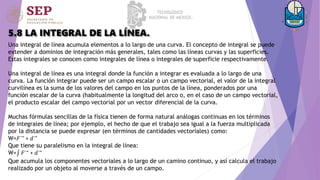 5.8 LA INTEGRAL DE LA LÍNEA.
Una integral de línea acumula elementos a lo largo de una curva. El concepto de integral se puede
extender a dominios de integración más generales, tales como las líneas curvas y las superficies.
Estas integrales se conocen como integrales de línea o integrales de superficie respectivamente.
Una integral de línea es una integral donde la función a integrar es evaluada a lo largo de una
curva. La función integrar puede ser un campo escalar o un campo vectorial, el valor de la integral
curvilínea es la suma de los valores del campo en los puntos de la línea, ponderados por una
función escalar de la curva (habitualmente la longitud del arco o, en el caso de un campo vectorial,
el producto escalar del campo vectorial por un vector diferencial de la curva.
Muchas fórmulas sencillas de la física tienen de forma natural análogas continuas en los términos
de integrales de línea; por ejemplo, el hecho de que el trabajo sea igual a la fuerza multiplicada
por la distancia se puede expresar (en términos de cantidades vectoriales) como:
W=𝐹→ ∗ 𝑑→
Que tiene su paralelismo en la integral de línea:
W= 𝐹→ ∗ 𝑑→
Que acumula los componentes vectoriales a lo largo de un camino continuo, y así calcula el trabajo
realizado por un objeto al moverse a través de un campo.
 