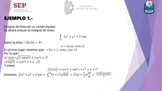 EJEMPLO 1.-
Integral de línea de un campo escalar
Se desea evaluar la integral de línea:
𝑐
𝑥2 + 𝑦2 + 𝑧2 𝑑𝑠
Sobre la élice 𝑟: 0,2𝜋 → 𝑅3
,
𝑡 → (𝑐𝑜𝑠𝑡, 𝑠𝑒𝑛𝑡, 𝑡)
En primer lugar notemos que: 𝑟´ 𝑡 = −𝑠𝑒𝑛𝑡, 𝑐𝑜𝑠𝑡, 1
Por lo que:
||𝑟´(𝑡)||= −𝑠𝑒𝑛𝑡 2 + 𝑐𝑜𝑠2𝑡 + 12
= 𝑠𝑒𝑛2𝑡 + 𝑐𝑜𝑠2
𝑡 + 1 = 2
Y como:
𝑓 𝑟 𝑡 = 𝑐𝑜𝑠2
𝑡 + 𝑠𝑒𝑛2
𝑡 + 𝑡2
= 1 + 𝑡2
Entonces: 𝑥2
+ 𝑦2
+ 𝑧2
𝑑𝑠 = 0
2𝜋
1 + 𝑡2
2𝑑𝑡 = √2(𝑡 +
𝑡3
3
)|
2𝜋
0
=
2 2𝜋 (3+4𝜋2)
3
 