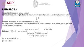 EJEMPLO 2.-
Integral de línea de un campo escalar
Demostremos que la longitud de una circunferencia de radio r es 2𝜋𝑟, es decir, buscamos hallar:
𝑑𝑠
Siendo C la longitud de una circunferencia de radio r.
Por simplicidad, consideremos una circunferencia de radio r centrada en el origen, por lo que una
posible parametrización es:
𝑟 𝑡 = 𝑟𝑐𝑜𝑠 𝑡, 𝑟 𝑠𝑒𝑛 𝑡 0 ≤ 𝑡 ≤ 2𝜋
Dado que: 𝑟´ 𝑡 = (−𝑟 𝑠𝑒𝑛 𝑡, 𝑟 cos 𝑡)
𝑟´ 𝑡 = 𝑟2𝑠𝑒𝑛2𝑡 + 𝑟2𝑐𝑜𝑠2𝑡
= 𝑟2 𝑠𝑒𝑛2𝑡 + 𝑐𝑜𝑠2𝑡 = 𝑟
Por lo tanto: L(C)= 𝑐
𝑑𝑠
0
2𝜋
𝑟𝑑𝑡 = 2𝜋𝑟
 