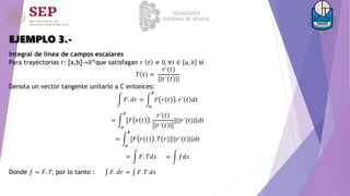EJEMPLO 3.-
Integral de línea de campos escalares
Para trayectorias r: [a,b]→𝑅𝑛
que satisfagan 𝑟´
𝑡 ≠ 0, ∀𝑡 ∈ 𝑎, 𝑏 si
𝑇 𝑡 =
𝑟´(𝑡)
||𝑟´(𝑡)||
Denota un vector tangente unitario a C entonces:
𝐹. 𝑑𝑟 =
𝑎
𝑏
𝐹 𝑟 𝑡 . 𝑟´ 𝑡 𝑑𝑡
=
𝑎
𝑏
[𝐹 𝑟 𝑡 .
𝑟´ 𝑡
𝑟´ 𝑡
]||𝑟´(𝑡)||𝑑𝑡
=
𝑎
𝑏
[𝐹 𝑟 𝑡 . 𝑇(𝑟)]||𝑟´(𝑡)||𝑑𝑡
= 𝐹. 𝑇𝑑𝑠 = 𝑓𝑑𝑠
Donde 𝑓 = 𝐹. 𝑇, por lo tanto : 𝐹. 𝑑𝑟 = 𝐹. 𝑇 𝑑𝑠
 