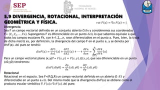 5.9 DIVERGENCIA, ROTACIONAL, INTERPRETACIÓN
GEOMÉTRICA Y FÍSICA.
Divergencia
Sea F un campo vectorial definido en un conjunto abierto Ω 𝑅𝑛 y consideremos sus coordenadas
F= 𝐹1, 𝐹2, … , 𝐹𝑛 . Supongamos F es diferenciable en un punto 𝜕𝜖Ω, lo que sabemos equivale a que
todos los campos escalares Fk, con k=1,2,…n, sean diferenciables en el punto a. Pues, bien, la traza
de dicha matriz es, por definición, la divergencia del campo F en el punto a, y se denota por
divF(a). Así pues se tendrá:
𝑑𝑖𝑣𝐹 𝑎 =
𝜕𝐹1
𝜕𝑥1
a +
𝜕𝐹2
𝜕𝑋2
𝑎 + ⋯ +
𝜕𝐹𝑛
𝜕𝑥𝑛
=
𝑘=1
𝑛
𝜕𝐹𝑘
𝜕𝐹𝑘
𝑎
Para un campo vectorial plano (x,y)7→ 𝐹 𝑥, 𝑦 = 𝑃 𝑥, 𝑦 , 𝑄 𝑥, 𝑦 , que sea diferenciable en un punto
(x0,y0) tendremos:
𝑑𝑖𝑣𝐹 𝑥0𝑦0 =
𝜕𝑝
𝜕𝑥
𝑥0, 𝑦0 +
𝜕𝑄
𝜕𝑦
𝑥0, 𝑦0
Rotacional
Rotacional en el espacio. Sea F=(P,Q,R) un campo vectorial definido en un abierto Ω 𝑅3 y
diferenciable en un punto a 𝜖Ω. Del mismo modo que la divergencia divF(a) se obtiene como el
producto escalar simbólico ∇. 𝐹 𝑎 𝑜 ∇𝑥𝐹 𝑎 . Así pues:
𝑟𝑜𝑡 𝐹 𝑎 = ∇𝑥 𝐹 𝑎 = |
 