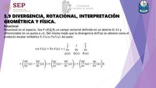 5.9 DIVERGENCIA, ROTACIONAL, INTERPRETACIÓN
GEOMÉTRICA Y FÍSICA.
Rotacional
Rotacional en el espacio. Sea F=(P,Q,R) un campo vectorial definido en un abierto Ω 𝑅3 y
diferenciable en un punto a 𝜖Ω. Del mismo modo que la divergencia divF(a) se obtiene como el
producto escalar simbólico ∇. 𝐹 𝑎 𝑜 ∇𝑥𝐹 𝑎 . Así pues:
𝑟𝑜𝑡 𝐹 𝑎 = ∇𝑥 𝐹 𝑎 = |
𝑖
𝜕
𝑗
𝑘
𝜕
𝜕𝑥 𝜕𝑦 𝜕𝑧
𝑝(𝑎) 𝑄(𝑎) 𝑅(𝑎)
=
𝜕𝑅
𝜕𝑦
𝑎 −
𝜕𝑄
𝜕𝑧
𝑎 𝑖 +
𝜕𝑝
𝑎𝑧
𝑎 −
𝜕𝑅
𝜕𝑥
𝑎 𝑗 +
𝜕𝑄
𝑎𝑥
𝑎 −
𝜕𝑝
𝜕𝑥
𝑎 𝑘
 
