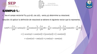 EJEMPLO 1.-
• Sea el campo vectorial F(x,y,z)=(0, cos (x2), -sen(x,y)) determine su rotacional.
Solución: Al aplicar la definición de rotacional se obtiene el siguiente vector que lo representa.
𝑟𝑜𝑡 𝐹 =
𝜕
𝑎𝑦
−𝑠𝑒𝑛 𝑥𝑦 −
𝜕
𝑎𝑧
cos 𝑥𝑧 +
𝜕
𝜕𝑧
0 −
𝜕
𝜕𝑥
−𝑠𝑒𝑛 𝑥𝑦 +
𝜕
𝜕𝑥
cos 𝑥2 −
𝜕
𝑎𝑦
0
= −𝑥𝑐𝑜𝑠 𝑥𝑦 + 𝑥𝑠𝑒𝑛 𝑥𝑧 + 𝑦𝑐𝑜𝑠 𝑥𝑦 + −𝑧𝑠𝑒𝑛 𝑥𝑧
= 𝑥 𝑠𝑒𝑛 𝑥𝑧 − cos 𝑥𝑦 + 𝑦 cos 𝑥𝑦 − 𝑧𝑠𝑒𝑛(𝑥𝑧)
 