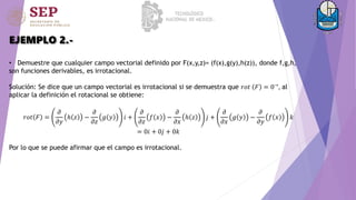 EJEMPLO 2.-
• Demuestre que cualquier campo vectorial definido por F(x,y,z)= (f(x),g(y),h(z)), donde f,g,h,
son funciones derivables, es irrotacional.
Solución: Se dice que un campo vectorial es irrotacional si se demuestra que 𝑟𝑜𝑡 𝐹 = 0→
, al
aplicar la definición el rotacional se obtiene:
𝑟𝑜𝑡 𝐹 =
𝜕
𝜕𝑦
ℎ 𝑧 −
𝜕
𝜕𝑧
𝑔 𝑦 𝑖 +
𝜕
𝜕𝑧
𝑓 𝑥 −
𝜕
𝜕𝑥
ℎ 𝑧 𝑗 +
𝜕
𝜕𝑥
𝑔 𝑦 −
𝜕
𝜕𝑦
𝑓 𝑥 𝑘
= 0𝑖 + 0𝑗 + 0𝑘
Por lo que se puede afirmar que el campo es irrotacional.
 