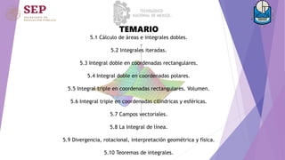 TEMARIO
5.1 Cálculo de áreas e integrales dobles.
5.2 Integrales iteradas.
5.3 Integral doble en coordenadas rectangulares.
5.4 Integral doble en coordenadas polares.
5.5 Integral triple en coordenadas rectangulares. Volumen.
5.6 Integral triple en coordenadas cilíndricas y esféricas.
5.7 Campos vectoriales.
5.8 La Integral de línea.
5.9 Divergencia, rotacional, interpretación geométrica y física.
5.10 Teoremas de integrales.
 