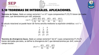 5.10 TEOREMAS DE INTEGRALES. APLICACIONES.
Teorema de Stokes. Dado un campo vectorial 𝐹 𝑒𝑛 𝐼𝑅3
cuyos componentes F1,F2,F3 tienen derivadas
parciales, que denotaremos por rotF, entonces:
𝑟𝑜𝑡 𝐹 =
𝜕𝐹3
𝜕𝑦
,
𝜕𝐹2
𝜕𝑧
,
𝜕𝐹1
𝜕𝑧
−
𝜕𝐹3
𝜕𝑥
−
𝜕𝐹2
𝜕𝑥
−
𝜕𝐹1
𝜕𝑦
El calculo rotacional se puede hacer de forma sencilla mediante la expresión simbólica: 𝑟𝑜𝑡 𝐹 =
∇ 𝑓 =
Teorema de divergencia Gauss. Dado un campo vectorial F de I𝑅3
cuyos componentes F1,F2,F3
tienen derivadas parciales, se define la divergencia de F, que demostraremos por divF, como el
campo escalar:
𝑑𝑖𝑣 𝐹 =
𝜕𝐹1
𝜕𝑥
+
𝜕𝐹2
𝜕𝑦
+
𝜕𝐹3
𝜕𝑍
𝑖 𝑗 𝑘
𝜕
𝜕𝑥
𝜕
𝜕𝑦
𝜕
𝜕𝑧
𝑓1 𝑓2 𝑓3
 