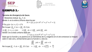 EJEMPLO 3.-
Teorema de divergencia de Gauss.
• Deseamos evaluar 𝜕𝑠
𝐹. 𝑑𝑠
donde 𝜕𝑠 es la esfera unitaria descrita por
𝜕𝑠 = {(𝑥, 𝑦, 𝑧) ∈ 𝑅3: 𝑥2 + 𝑦2 + 𝑧2 = 1}
Y F(x,y,z)= 2𝑥𝑖 + 𝑦2
𝑗 + 22
𝑘
Por lo que: 𝑎𝑠
𝐹. 𝑑𝑠 = 𝑠
∇. 𝐹 𝑑𝑣
=2 𝑠
1 + 𝑦 + 𝑧 𝑑𝑣 =2 𝑠
𝑑𝑣 + 2 𝑠
𝑦𝑑𝑣2 𝑠
𝑧𝑑𝑣
Donde S es la bola unitaria dada por
𝑠 = {(𝑥, 𝑦, 𝑧) ∈ 𝑅3: 𝑋2 + 𝑦2 + 𝑧2 ≤ 1}
Dado que la función y es positiva en un hemisferio de S y negativo en el otro entonces la integral
sobre S vale cero, similarmente para la función Z, esto es:
𝑠
𝑦𝑑𝑣 =
𝑠
𝑧𝑑𝑣 = 0
Por lo que: 𝑠
𝐹. 𝑑𝑠 = 𝑠
∇. 𝐹 𝑑𝑣 = 2 𝑠
𝑑𝑣 = 2
4𝜋
3
=
8𝜋
3
 