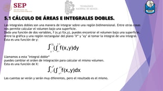 5.1 CÁLCULO DE ÁREAS E INTEGRALES DOBLES.
Las integrales dobles son una manera de integrar sobre una región bidimensional. Entre otras cosas
nos permite calcular el volumen bajo una superficie.
Dada una función de dos variables, f (x,y) f(x,y), puedes encontrar el volumen bajo una superficie,
entre la gráfica y una región rectangular del plano "X“ y "xy" al tomar la integral de una integral.
Esta es una función de y:
¹
²
(∫ f(x,y)dy
∫½
ʸ ¹ ˣ
ˣ
Llamamos a esta "integral doble“
puedes cambiar el orden de integración para calcular el mismo volumen.
Esta es una función de X:
∫¹(∫ f(x,y)dx
ˣ
ˣ²
¹
ʸ
²
ʸ
Las cuentas se verán y serán muy diferentes, pero el resultado es el mismo.
 