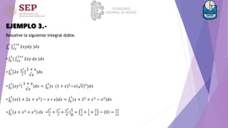EJEMPLO 3.-
Resuelve la siguiente integral doble.
0
1
√𝑥
1+𝑥
2𝑥𝑦𝑑𝑦 }𝑑𝑥
= 0
1
{ √𝑥
1+𝑥
2𝑥𝑦 𝑑𝑦 }𝑑𝑥
= 0
1
{2𝑥
𝑦2
2
]
1 + 𝑥
√𝑥
}dx
= 0
1
{𝑥𝑦2|
1 + 𝑥
√𝑥
}𝑑𝑥 = 0
1
{𝑥 (1 + 𝑥)2−𝑥 𝑥 2}𝑑𝑥
= 0
1
𝑥 1 + 2𝑥 + 𝑥2
− 𝑥 ∗ 𝑥 𝑑𝑥 = 0
1
𝑥 + 22
+ 𝑥3
− 𝑥2
𝑑𝑥
= 0
1
(𝑥 + 𝑥2 + 𝑥3) 𝑑𝑥 =
𝑥2
2
+
𝑥3
3
+
𝑥4
4
|
1
0
=
1
2
+
1
3
+
1
4
− 0 =
13
12
 