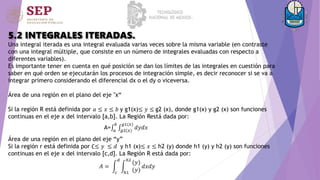 5.2 INTEGRALES ITERADAS.
Una integral iterada es una integral evaluada varias veces sobre la misma variable (en contraste
con una integral múltiple, que consiste en un número de integrales evaluadas con respecto a
diferentes variables).
Es importante tener en cuenta en qué posición se dan los límites de las integrales en cuestión para
saber en qué orden se ejecutarán los procesos de integración simple, es decir reconocer si se va a
integrar primero considerando el diferencial dx o el dy o viceversa.
Área de una región en el plano del eje "x“
Si la región R está definida por 𝑎 ≤ 𝑥 ≤ 𝑏 y g1(x)≤ 𝑦 ≤ g2 (x), donde g1(x) y g2 (x) son funciones
continuas en el eje x del intervalo [a,b]. La Región Restá dada por:
A= 𝑎
𝑏
𝑔2(𝑥)
𝑔1(𝑥)
𝑑𝑦𝑑𝑥
Área de una región en el plano del eje “y”
Si la región r está definida por ∁≤ 𝑦 ≤ 𝑑 y h1 (x)≤ 𝑥 ≤ h2 (y) donde h1 (y) y h2 (y) son funciones
continuas en el eje x del intervalo [c,d]. La Región R está dada por:
𝐴 =
𝑐
𝑑
ℎ1
ℎ2
(𝑦)
(𝑦)
𝑑𝑥𝑑𝑦
 