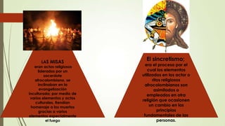  ,
LAS MISAS
eran actos religiosos
liderados por un
sacerdote
afrocolombiano, se
inclinaban en la
evangelización
inculturada; por medio de
varios elementos y actos
culturales. Rendían
homenaje a los muertos
gracias a varios
elementos especialmente
el fuego
El sincretismo;
era el proceso por el
cual los elementos
utilizados en los actor o
ritos religiosos
afrocolombianos son
asimilados o
empleados en otra
religión que ocasionen
un cambio en los
principios
fundamentales de las
personas.
 