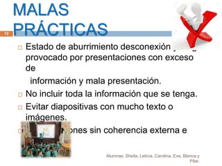 MALAS
PRÁCTICAS
Alumnas: Sheila, Leticia, Carolina, Eva, Blanca y
Pilar.
12
 Estado de aburrimiento desconexión y fatiga
provocado por presentaciones con exceso
de
información y mala presentación.
 No incluir toda la información que se tenga.
 Evitar diapositivas con mucho texto o
imágenes.
 Presentaciones sin coherencia externa e
interna.
 