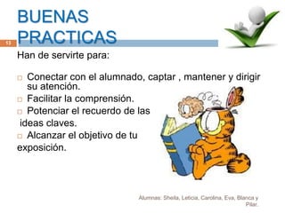 BUENAS
PRACTICAS
Alumnas: Sheila, Leticia, Carolina, Eva, Blanca y
Pilar.
13
Han de servirte para:
 Conectar con el alumnado, captar , mantener y dirigir
su atención.
 Facilitar la comprensión.
 Potenciar el recuerdo de las
ideas claves.
 Alcanzar el objetivo de tu
exposición.
 