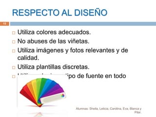 RESPECTO AL DISEÑO
Alumnas: Sheila, Leticia, Carolina, Eva, Blanca y
Pilar.
15
 Utiliza colores adecuados.
 No abuses de las viñetas.
 Utiliza imágenes y fotos relevantes y de
calidad.
 Utiliza plantillas discretas.
 Utilizar el mismo tipo de fuente en todo
momento.
 