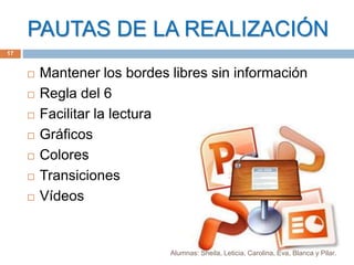 PAUTAS DE LA REALIZACIÓN
 Mantener los bordes libres sin información
 Regla del 6
 Facilitar la lectura
 Gráficos
 Colores
 Transiciones
 Vídeos
17
Alumnas: Sheila, Leticia, Carolina, Eva, Blanca y Pilar.
 