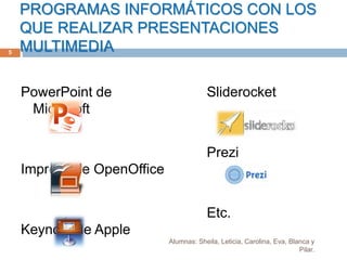 PROGRAMAS INFORMÁTICOS CON LOS
QUE REALIZAR PRESENTACIONES
MULTIMEDIA
PowerPoint de
Microsoft
Impress de OpenOffice
Keynote de Apple
Sliderocket
Prezi
Etc.
5
Alumnas: Sheila, Leticia, Carolina, Eva, Blanca y
Pilar.
 