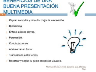 BENEFICIOS DE UNA
BUENA PRESENTACIÓN
MULTIMEDIA
Alumnas: Sheila, Leticia, Carolina, Eva, Blanca y
Pilar.
6
 Captar, entender y recordar mejor la información.
 Dinamismo
 Énfasis a ideas claves.
 Persuasión.
 Conciso/extenso
 Abrir/cerrar un tema.
 Transiciones entre temas.
 Recordar y seguir tu guión con pistas visuales.
 