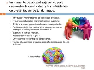 Alumnas: Sheila, Leticia, Carolina, Eva, Blanca y
Pilar.
9
 Instrumento de aprendizaje activo para
desarrollar la creatividad y las habilidades
de presentación de tu alumnado.
 Introduce de manera teórica los contenidos a trabajar.
 Presenta la actividad de manera atractiva y sugerente.
 Divide al grupo en pequeños subgrupos y reparte las tareas.
 Facilita el material, las fuentes, y los recursos necesarios para
investigar, analizar y estudiar los contenidos.
 Supervisa el trabajo en grupo.
 Asesora técnicamente al grupo.
 Ofrece tiempo suficiente para conclusiones.
 Plantea a tu alumnado preguntas para reflexionar acerca de esta
actividad.
 