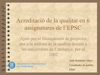 Acreditació de la qualitat en 6
assignatures de l’EPSC
Ajuts per al finançament de projectes
per a la millora de la qualitat docent a
les universitats de Catalunya, per al
2002
Jordi Hernández Marco
Coordinador de qualitat
EPSC
 
