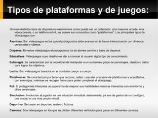 Tipos de plataformas y de juegos: Existen distintos tipos de dispositivos electrónicos como puede ser un ordenador, una maquina arcade, una videoconsola, o un teléfono móvil, los cuales son conocidos como "plataformas". Los principales tipos de videojuegos son: Aventura : Son videojuegos en los que el protagonista debe avanzar en la trama interactuando con diversos personajes y objetos 