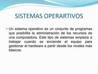 SISTEMAS OPERARTIVOS 
 Un sistema operativo es un conjunto de programas 
que posibilita la administración de los recursos de 
una computadora. Este tipo de sistemas empieza a 
trabajar cuando se enciende el equipo para 
gestionar el hardware a partir desde los niveles más 
básicos. 
 
