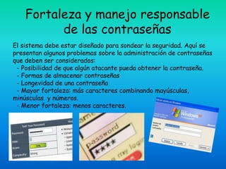 Fortaleza y manejo responsable
          de las contraseñas
El sistema debe estar diseñado para sondear la seguridad. Aquí se
presentan algunos problemas sobre la administración de contraseñas
que deben ser considerados:
 - Posibilidad de que algún atacante pueda obtener la contraseña.
 - Formas de almacenar contraseñas
 - Longevidad de una contraseña
 - Mayor fortaleza: más caracteres combinando mayúsculas,
minúsculas y números.
 - Menor fortaleza: menos caracteres.
 