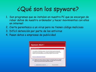 ¿Qué son los spyware?
1. Son programas que se instalan en nuestro PC que se encargan de
   robar datos de nuestro ordenador y hacer movimientos con ellos
   en internet
2. Cierto parentesco a un virus pero no tienen código malicioso
3. Difícil detención por parte de los antivirus
4. Pasan datos a empresas de publicidad
 
