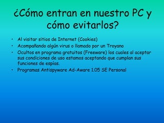 ¿Cómo entran en nuestro PC y
       cómo evitarlos?
• Al visitar sitios de Internet (Cookies)
• Acompañando algún virus o llamado por un Troyano
• Ocultos en programa gratuitos (Freeware) los cuales al aceptar
  sus condiciones de uso estamos aceptando que cumplan sus
  funciones de espías.
• Programas Antispyware Ad-Aware 1.05 SE Personal
 