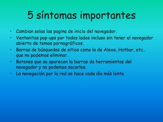 5 síntomas importantes
• Cambian solas las pagina de inicio del navegador.
• Ventanitas pop-ups por todos lados incluso sin tener el navegador
  abierto de temas pornográficos.
• Barras de búsquedas de sitios como la de Alexa, Hotbar, etc..
  que no podemos eliminar.
• Botones que se aparecen la barras de herramientas del
  navegador y no podemos sacarlos.
• La navegación por la red se hace cada día más lenta.
 