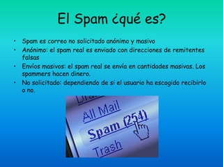 El Spam ¿qué es?
• Spam es correo no solicitado anónimo y masivo
• Anónimo: el spam real es enviado con direcciones de remitentes
  falsas
• Envíos masivos: el spam real se envía en cantidades masivas. Los
  spammers hacen dinero.
• No solicitado: dependiendo de si el usuario ha escogido recibirlo
  o no.
 