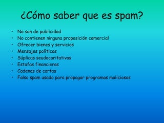 ¿Cómo saber que es spam?
•   No son de publicidad
•   No contienen ninguna proposición comercial
•   Ofrecer bienes y servicios
•   Mensajes políticos
•   Súplicas seudocaritativas
•   Estafas financieras
•   Cadenas de cartas
•   Falso spam usado para propagar programas maliciosos
 