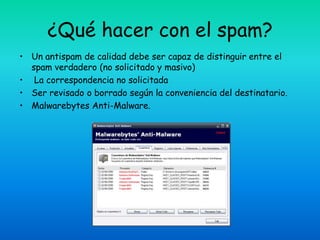 ¿Qué hacer con el spam?
• Un antispam de calidad debe ser capaz de distinguir entre el
  spam verdadero (no solicitado y masivo)
• La correspondencia no solicitada
• Ser revisado o borrado según la conveniencia del destinatario.
• Malwarebytes Anti-Malware.
 