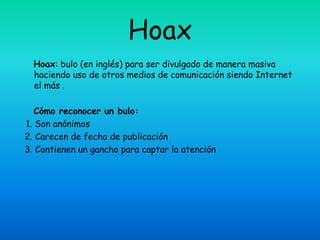 Hoax
  Hoax: bulo (en inglés) para ser divulgado de manera masiva
  haciendo uso de otros medios de comunicación siendo Internet
  el más .

   Cómo reconocer un bulo:
1. Son anónimos
2. Carecen de fecha de publicación
3. Contienen un gancho para captar la atención
 