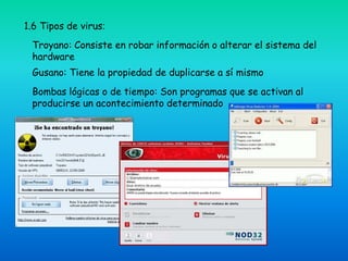 1.6 Tipos de virus:
 Troyano: Consiste en robar información o alterar el sistema del
 hardware
 Gusano: Tiene la propiedad de duplicarse a sí mismo
 Bombas lógicas o de tiempo: Son programas que se activan al
 producirse un acontecimiento determinado
 