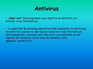 Antivirus
– ¿Qué son? Son programas cuyo objetivo es detectar y/o
eliminar virus informáticos.

– La aparición de sistemas operativos más avanzados, ha hecho que
los antivirus puedan no sólo buscar detectar virus informáticos,
sino bloquearlos y prevenir una infección, y actualmente ya son
capaces de reconocer otros tipos de malware, como
spyware, rootkits, etc.
 