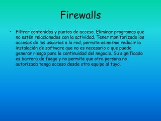 Firewalls
• Filtrar contenidos y puntos de acceso. Eliminar programas que
  no estén relacionados con la actividad. Tener monitorizado los
  accesos de los usuarios a la red, permite asimismo reducir la
  instalación de software que no es necesario o que puede
  generar riesgo para la continuidad del negocio. Su significado
  es barrera de fuego y no permite que otra persona no
  autorizada tenga acceso desde otro equipo al tuyo.
 