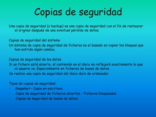 Copias de seguridad
Una copia de seguridad (o backup) es una copia de seguridad con el fin de restaurar
   el original después de una eventual pérdida de datos.

Copias de seguridad del sistema
Un sistema de copia de seguridad de ficheros es el basado en copiar los bloques que
   han sufrido algún cambio.

Copias de seguridad de los datos
Si un fichero está abierto, el contenido en el disco no reflejará exactamente lo que
    el usuario ve. Especialmente en ficheros de bases de datos.
Se realiza una copia de seguridad del disco duro de ordenador.

Tipos de copias de seguridad:
- Snapshot – Copia en escritura
-   Copia de seguridad de ficheros abiertos – Ficheros bloqueados
-   Copias de seguridad de bases de datos.
 