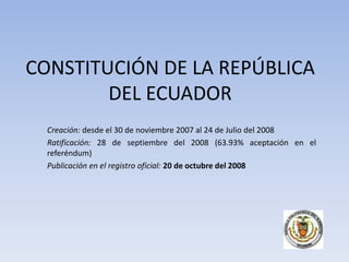 CONSTITUCIÓN DE LA REPÚBLICA
        DEL ECUADOR
  Creación: desde el 30 de noviembre 2007 al 24 de Julio del 2008
  Ratificación: 28 de septiembre del 2008 (63.93% aceptación en el
  referéndum)
  Publicación en el registro oficial: 20 de octubre del 2008
 