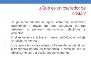 ¿Qué es un oscilador de
                                          cristal?
•    Se presenta cuando se aplica esfuerzos mecánicos
  Son circuitos osciladores de retroalimentación en los que
     oscilatorios a través de una estructura de red
  se cristalina, el y generan oscilaciones eléctricas y
      sustituye circuito tanque LC con un cristal, como
  componente para determinar la frecuencia, teniendo
     viceversa,
  varias ventajas inherentes con respecto al tanque LC
•    Si el esfuerzo se aplica en forma periódica, el voltaje
     de salida es alterno.
•    Si se aplica un voltaje alterno a través de un cristal con
     la frecuencia natural de resonancia, o cerca de ella, el
     cristal comenzara a oscilar mecánicamente.
 