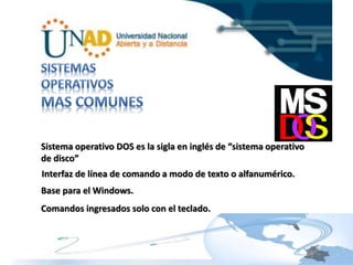 Sistema operativo DOS es la sigla en inglés de “sistema operativo 
de disco” 
Interfaz de línea de comando a modo de texto o alfanumérico. 
Base para el Windows. 
Comandos ingresados solo con el teclado. 
 