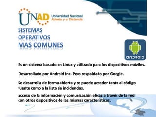 Es un sistema basado en Linux y utilizado para los dispositivos móviles. 
Desarrollado por Android Inc. Pero respaldado por Google. 
Se desarrolla de forma abierta y se puede acceder tanto al código 
fuente como a la lista de incidencias. 
acceso de la información y comunicación eficaz a través de la red 
con otros dispositivos de las mismas características. 
 