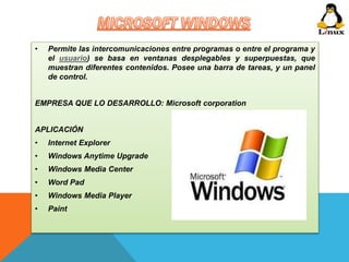 • Permite las intercomunicaciones entre programas o entre el programa y 
el usuario) se basa en ventanas desplegables y superpuestas, que 
muestran diferentes contenidos. Posee una barra de tareas, y un panel 
de control. 
EMPRESA QUE LO DESARROLLO: Microsoft corporation 
APLICACIÓN 
• Internet Explorer 
• Windows Anytime Upgrade 
• Windows Media Center 
• Word Pad 
• Windows Media Player 
• Paint 
 