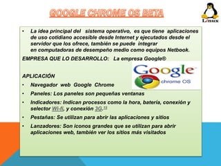 • La idea principal del sistema operativo, es que tiene aplicaciones 
de uso cotidiano accesible desde Internet y ejecutados desde el 
servidor que los ofrece, también se puede integrar 
en computadoras de desempeño medio como equipos Netbook. 
EMPRESA QUE LO DESARROLLO: La empresa Google® 
APLICACIÓN 
• Navegador web Google Chrome 
• Paneles: Los paneles son pequeñas ventanas 
• Indicadores: Indican procesos como la hora, batería, conexión y 
selector Wi-fi, y conexión 3G.15 
• Pestañas: Se utilizan para abrir las aplicaciones y sitios 
• Lanzadores: Son iconos grandes que se utilizan para abrir 
aplicaciones web, también ver los sitios más visitados 
 