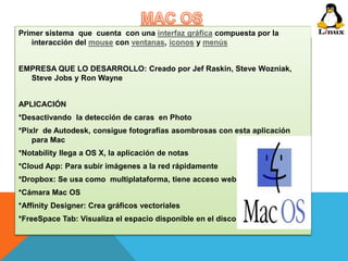 Primer sistema que cuenta con una interfaz gráfica compuesta por la 
interacción del mouse con ventanas, iconos y menús 
EMPRESA QUE LO DESARROLLO: Creado por Jef Raskin, Steve Wozniak, 
Steve Jobs y Ron Wayne 
APLICACIÓN 
*Desactivando la detección de caras en Photo 
*Pixlr de Autodesk, consigue fotografías asombrosas con esta aplicación 
para Mac 
*Notability llega a OS X, la aplicación de notas 
*Cloud App: Para subir imágenes a la red rápidamente 
*Dropbox: Se usa como multiplataforma, tiene acceso web 
*Cámara Mac OS 
*Affinity Designer: Crea gráficos vectoriales 
*FreeSpace Tab: Visualiza el espacio disponible en el disco 
 