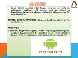 • Es un sistema operativo móvil basado en Linux, que junto con 
aplicaciones middleware está enfocado para ser utilizado en 
dispositivos móviles como teléfonos inteligentes, tabletas, google TV y 
otros dispositivos. 
EMPRESA QUE LO DESARROLLO: Compañía de software ubicada en Palo 
Alto, California 
APLICACIÓN 
El desarrollo de aplicaciones para Android no requiere aprender lenguajes 
complejos de programación. Se necesita es un conocimiento aceptable 
de Java . Todas las aplicaciones están comprimidas en formato APK 
 