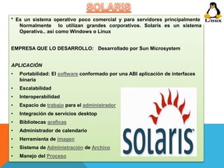 * Es un sistema operativo poco comercial y para servidores principalmente. 
Normalmente lo utilizan grandes corporativos. Solaris es un sistema 
Operativo.. así como Windows o Linux 
EMPRESA QUE LO DESARROLLO: Desarrollado por Sun Microsystem 
APLICACIÓN 
• Portabilidad: El software conformado por una ABI aplicación de interfaces 
binaria 
• Escalabilidad 
• Interoperabilidad 
• Espacio de trabajo para el administrador 
• Integración de servicios desktop 
• Bibliotecas graficas 
• Administrador de calendario 
• Herramienta de imagen 
• Sistema de Administración de Archivo 
• Manejo del Proceso 
