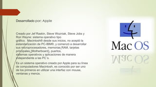 Desarrollado por: Apple 
Creado por Jef Raskin, Steve Wozniak, Steve Jobs y 
Ron Wayne: sistema operativo tipo 
gráfico. Macintosh® desde sus inicios, no aceptó la 
estandarización de PC-IBM®, y comenzó a desarrollar 
sus microprocesadores, memorias RAM, tarjetas 
principales (Motherboard), puertos, 
sistemas operativos y aplicaciones de manera 
independiente a las PC´s. 
Es un sistema operativo creado por Apple para su línea 
de computadores Macintosh, es conocido por ser uno 
de los primeros en utilizar una interfaz con mouse, 
ventanas y menús. 
 