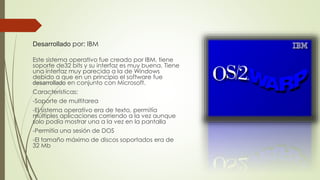 Desarrollado por: IBM 
Este sistema operativo fue creado por IBM, tiene 
soporte de32 bits y su interfaz es muy buena. Tiene 
una interfaz muy parecida a la de Windows 
debido a que en un principio el software fue 
desarrollado en conjunto con Microsoft. 
Características: 
-Soporte de multitarea 
-El sistema operativo era de texto, permitía 
múltiples aplicaciones corriendo a la vez aunque 
solo podía mostrar una a la vez en la pantalla 
-Permitía una sesión de DOS 
-El tamaño máximo de discos soportados era de 
32 Mb 
 