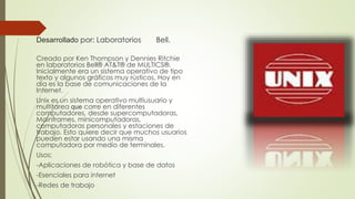 Desarrollado por: Laboratorios Bell. 
Creado por Ken Thompson y Dennies Ritchie 
en laboratorios Bell® AT&T® de MULTICS®. 
Inicialmente era un sistema operativo de tipo 
texto y algunos gráficos muy rústicos. Hoy en 
día es la base de comunicaciones de la 
Internet. 
Unix es un sistema operativo multiusuario y 
multitarea que corre en diferentes 
computadores, desde supercomputadoras, 
Mainframes, minicomputadoras, 
computadoras personales y estaciones de 
trabajo. Esto quiere decir que muchos usuarios 
pueden estar usando una misma 
computadora por medio de terminales. 
Usos: 
-Aplicaciones de robótica y base de datos 
-Esenciales para internet 
-Redes de trabajo 
